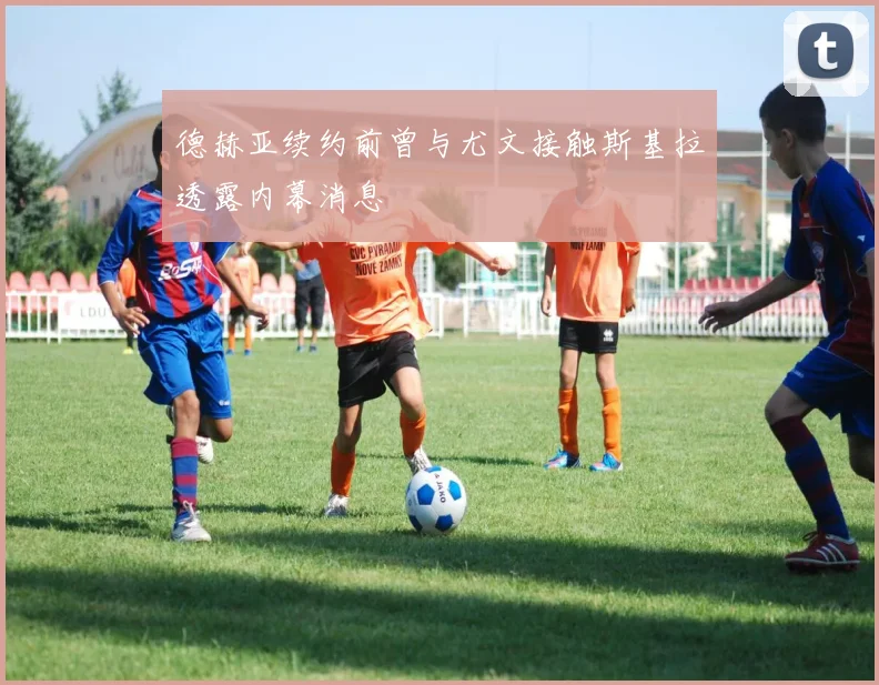 德赫亚续约前曾与尤文接触斯基拉透露内幕消息