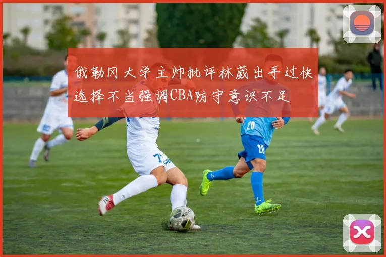 俄勒冈大学主帅批评林葳出手过快选择不当强调CBA防守意识不足