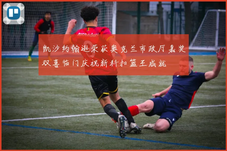 凯沙约翰逊荣获奥克兰市政厅嘉奖双喜临门庆祝新科扣篮王成就