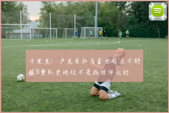 卡里克：卢克肖和马奎尔有点不舒服B费队史地位不是我该评论的