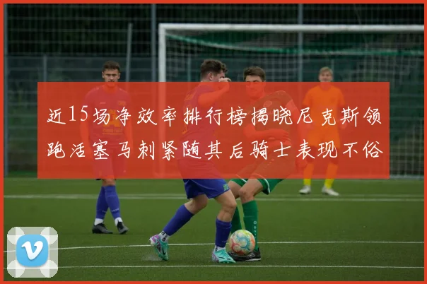 近15场净效率排行榜揭晓尼克斯领跑活塞马刺紧随其后骑士表现不俗