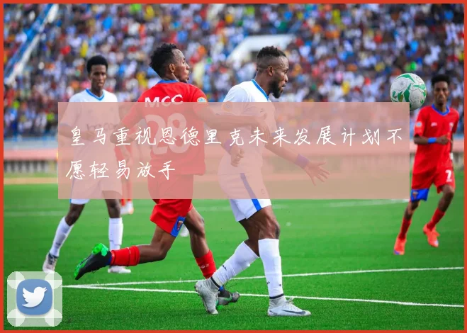 皇马重视恩德里克未来发展计划不愿轻易放手