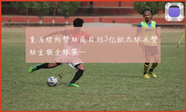 皇马续约赞助商目标3亿欧元球衣赞助金额全球第一