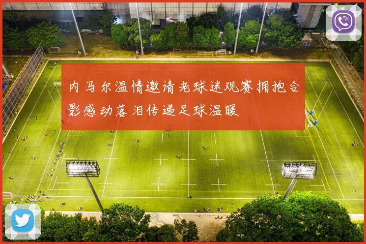 内马尔温情邀请老球迷观赛拥抱合影感动落泪传递足球温暖