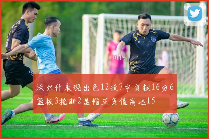 沃尔什表现出色12投7中贡献16分6篮板3抢断2盖帽正负值高达15