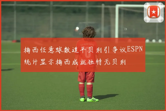 梅西任意球数追平贝利引争议ESPN统计显示梅西成就独特无贝利