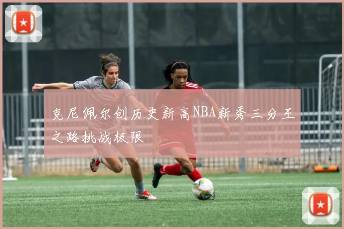 克尼佩尔创历史新高NBA新秀三分王之路挑战极限