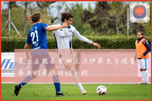 复出后能否重回主力伊萨克与埃基蒂克的表现对比分析