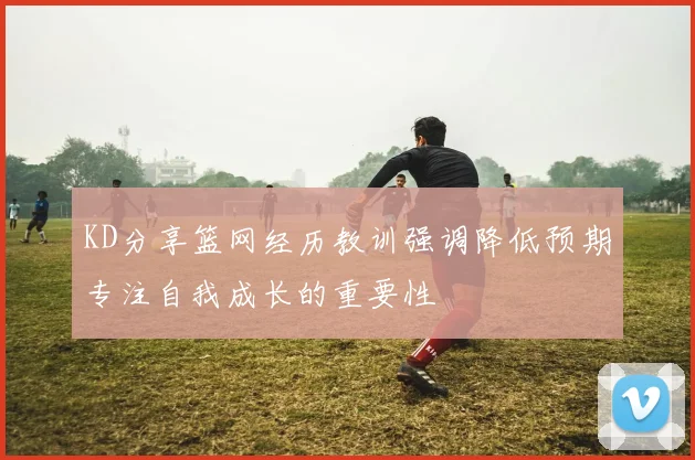 KD分享篮网经历教训强调降低预期专注自我成长的重要性