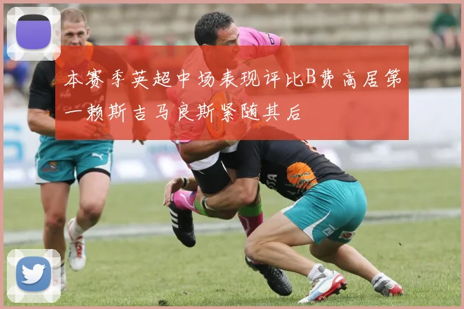 本赛季英超中场表现评比B费高居第一赖斯吉马良斯紧随其后