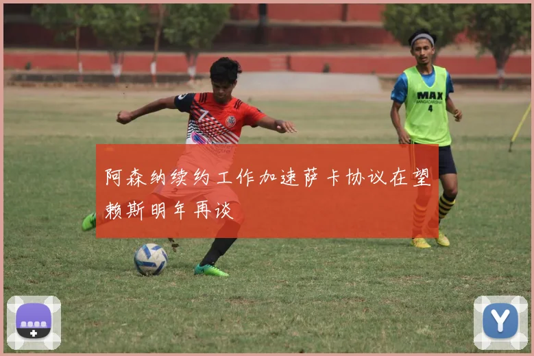 阿森纳续约工作加速萨卡协议在望赖斯明年再谈