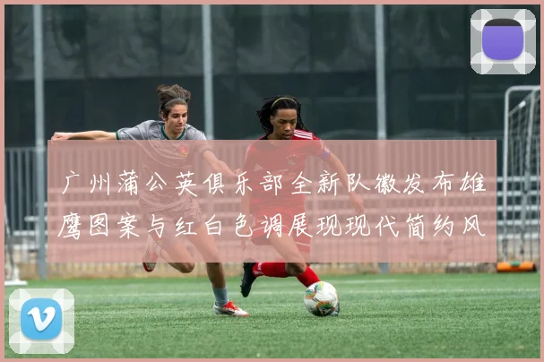 广州蒲公英俱乐部全新队徽发布雄鹰图案与红白色调展现现代简约风格