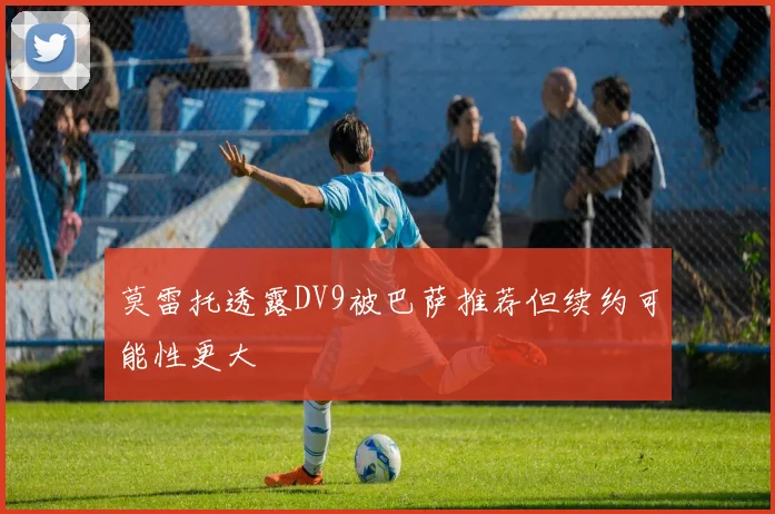 莫雷托透露DV9被巴萨推荐但续约可能性更大