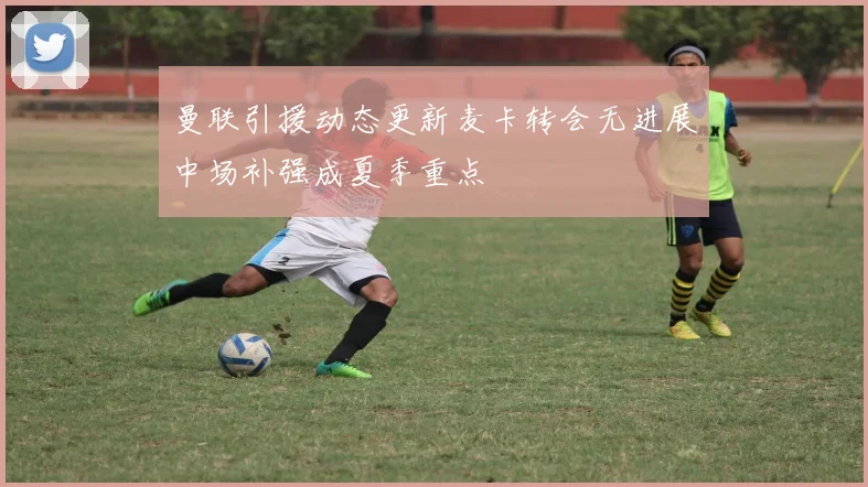 曼联引援动态更新麦卡转会无进展中场补强成夏季重点