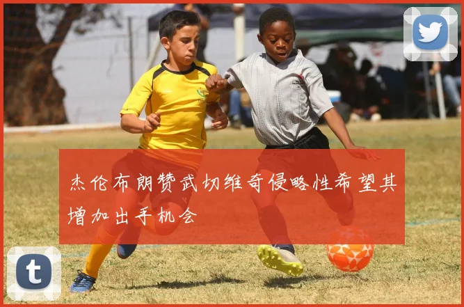杰伦布朗赞武切维奇侵略性希望其增加出手机会