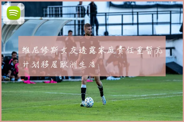 维尼修斯女友透露家庭责任重暂无计划移居欧洲生活