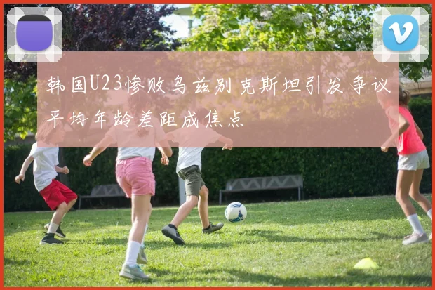 韩国U23惨败乌兹别克斯坦引发争议平均年龄差距成焦点