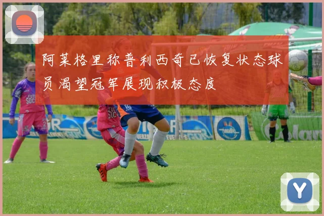 阿莱格里称普利西奇已恢复状态球员渴望冠军展现积极态度
