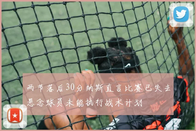 两节落后30分纳斯直言比赛已失去悬念球员未能执行战术计划