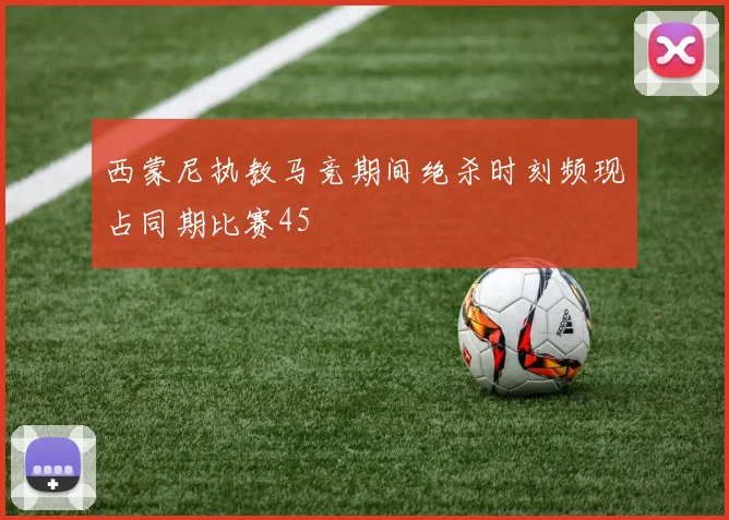 西蒙尼执教马竞期间绝杀时刻频现占同期比赛45