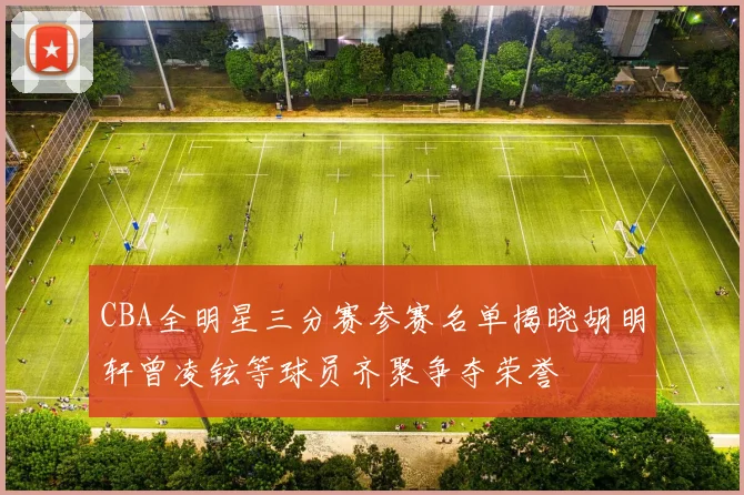 CBA全明星三分赛参赛名单揭晓胡明轩曾凌铉等球员齐聚争夺荣誉
