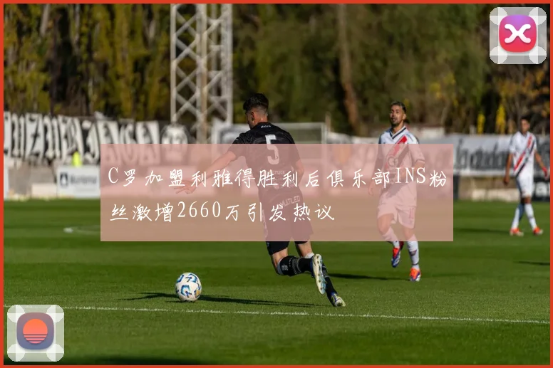 C罗加盟利雅得胜利后俱乐部INS粉丝激增2660万引发热议