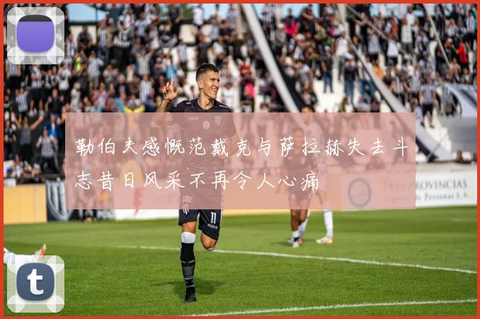 勒伯夫感慨范戴克与萨拉赫失去斗志昔日风采不再令人心痛