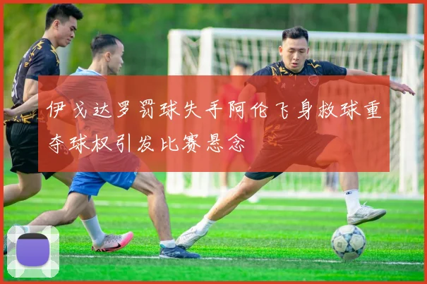 伊戈达罗罚球失手阿伦飞身救球重夺球权引发比赛悬念