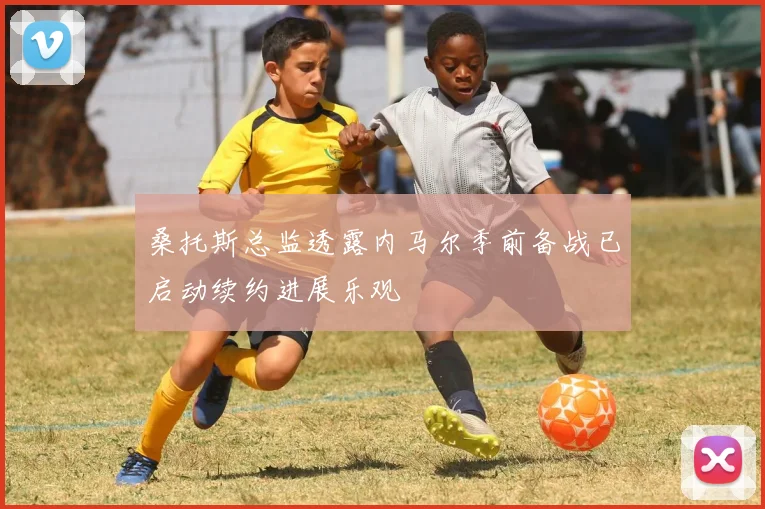 桑托斯总监透露内马尔季前备战已启动续约进展乐观