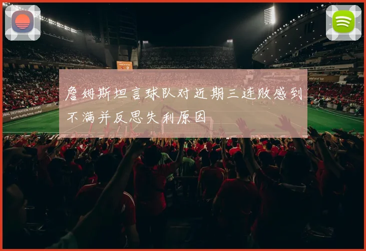 詹姆斯坦言球队对近期三连败感到不满并反思失利原因