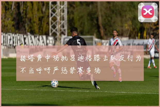 赫塔费中场批吕迪格膝击队友行为不当呼吁严惩禁赛多场
